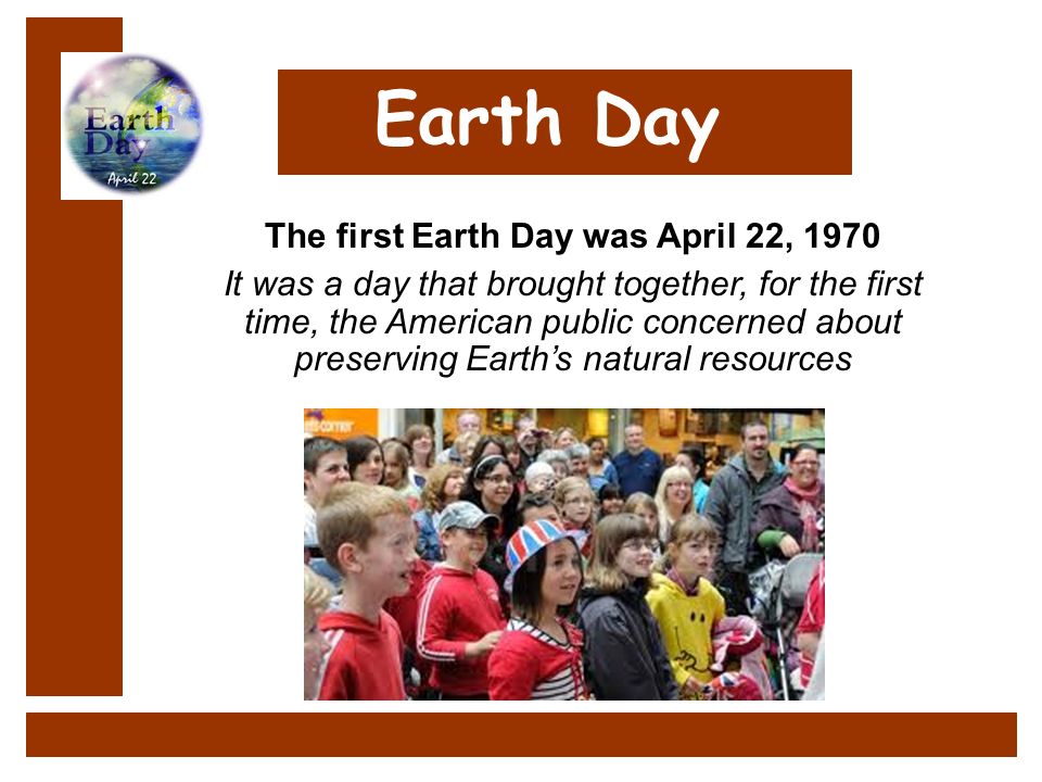 Earth Day It was a day that brought together, for the first time, the American public concerned about preserving Earth’s natural resources The first Earth Day was April 22, 1970 Earth Day It was a day that brought together, for the first time, the American public concerned about preserving Earth’s natural resources The first Earth Day was April 22, 1970