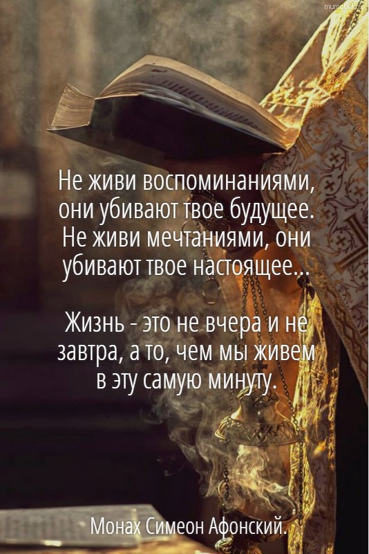 Не живи воспоминаниями, они убивают твое будущее. Не живи мечтаниями, они убивают твое настоящее... Жизнь - это не вчера и не завтра, а то, чем мы живем в эту самую минуту. Монах Симеон Афонский. Не живи воспоминаниями, они убивают твое будущее. Не живи мечтаниями, они убивают твое настоящее... Жизнь - это не вчера и не завтра, а то, чем мы живем в эту самую минуту. Монах Симеон Афонский.