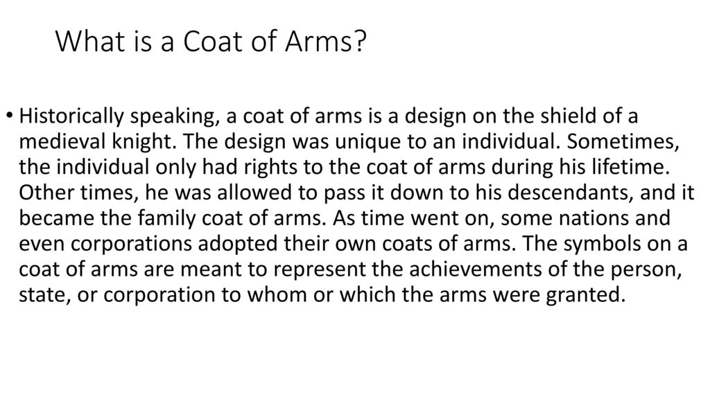 Historically speaking, a coat of arms is a design on the shield of a medieval knight. The design was unique to an individual. Sometimes, the individual only had rights to the coat of arms during his lifetime. Other times, he was allowed to pass it down to his descendants, and it became the family coat of arms. As time went on, some nations and even corporations adopted their own coats of arms. The symbols on a coat of arms are meant to represent the achievements of the person, state, or corporation to whom or which the arms were granted. What is a Coat of Arms