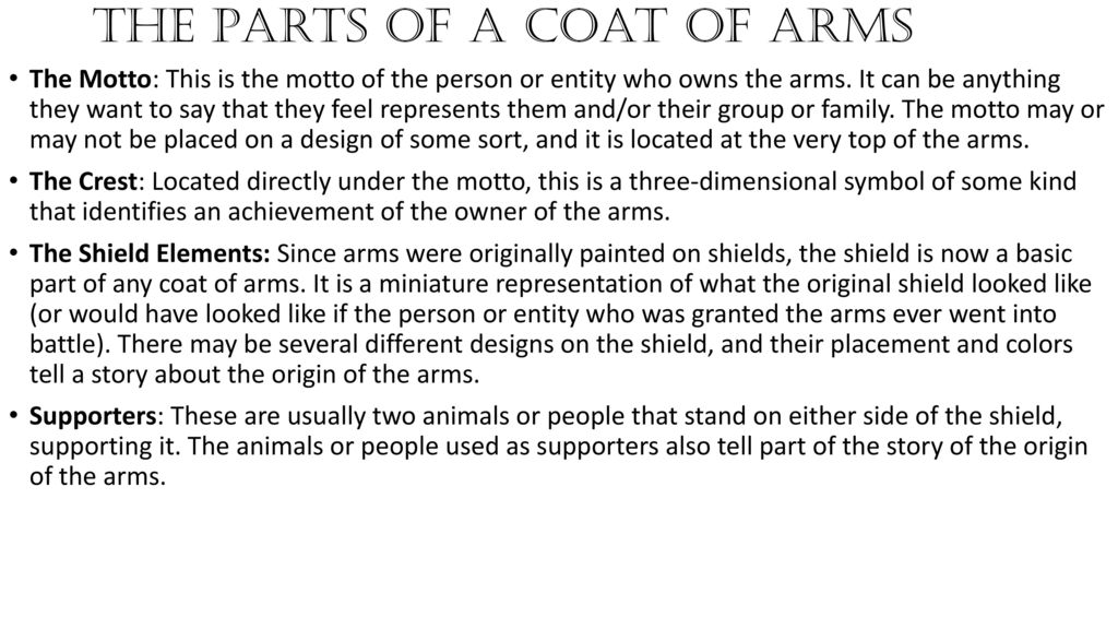 The Motto: This is the motto of the person or entity who owns the arms. It can be anything they want to say that they feel represents them and/or their group or family. The motto may or may not be placed on a design of some sort, and it is located at the very top of the arms. The Crest: Located directly under the motto, this is a three-dimensional symbol of some kind that identifies an achievement of the owner of the arms. The Shield Elements: Since arms were originally painted on shields, the shield is now a basic part of any coat of arms. It is a miniature representation of what the original shield looked like (or would have looked like if the person or entity who was granted the arms ever went into battle). There may be several different designs on the shield, and their placement and colors tell a story about the origin of the arms. Supporters: These are usually two animals or people that stand on either side of the shield, supporting it. The animals or people used as supporters also tell part of the story of the origin of the arms. The Parts of a Coat of Arms