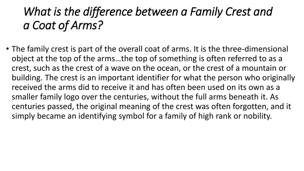 The family crest is part of the overall coat of arms. It is the three-dimensional object at the top of the arms…the top of something is often referred to as a crest, such as the crest of a wave on the ocean, or the crest of a mountain or building. The crest is an important identifier for what the person who originally received the arms did to receive it and has often been used on its own as a smaller family logo over the centuries, without the full arms beneath it. As centuries passed, the original meaning of the crest was often forgotten, and it simply became an identifying symbol for a family of high rank or nobility. What is the difference between a Family Crest and a Coat of Arms