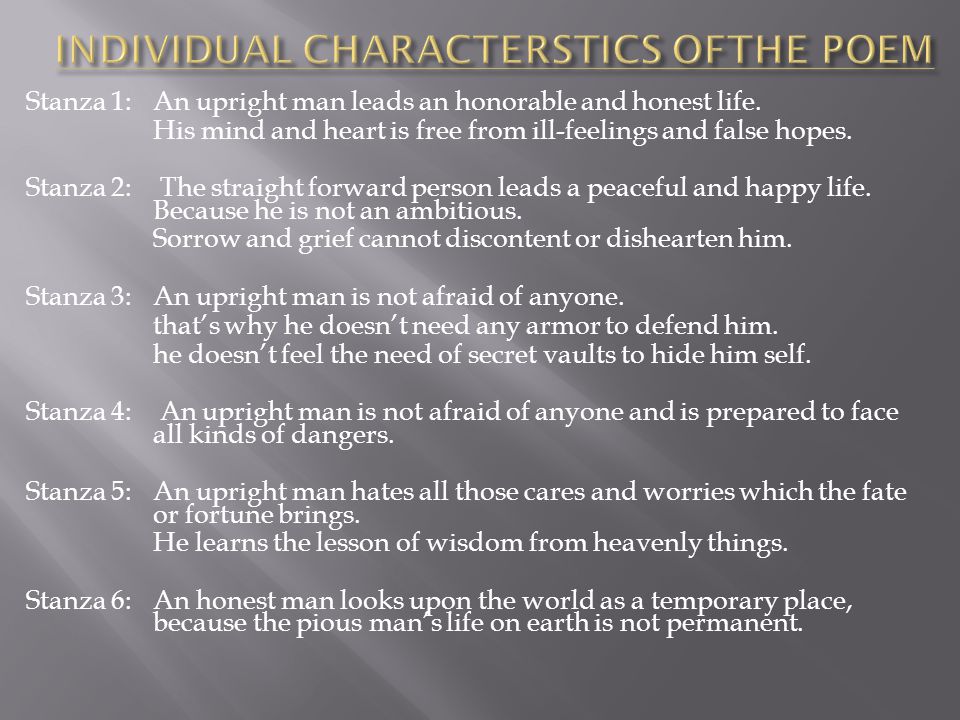Stanza 1: An upright man leads an honorable and honest life. His mind and heart is free from ill-feelings and false hopes. Stanza 2: The straight forward person leads a peaceful and happy life. Because he is not an ambitious. Sorrow and grief cannot discontent or dishearten him. Stanza 3: An upright man is not afraid of anyone. that’s why he doesn’t need any armor to defend him. he doesn’t feel the need of secret vaults to hide him self. Stanza 4: An upright man is not afraid of anyone and is prepared to face all kinds of dangers. Stanza 5: An upright man hates all those cares and worries which the fate or fortune brings. He learns the lesson of wisdom from heavenly things. Stanza 6: An honest man looks upon the world as a temporary place, because the pious man’s life on earth is not permanent. INDIVIDUAL CHARACTERSTICS OFTHE POEM